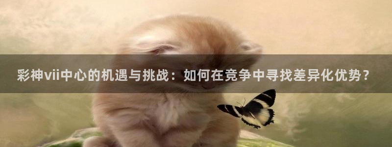 大满贯体育4：彩神vii中心的机遇与挑战：如何在竞争中寻找差异化优势？